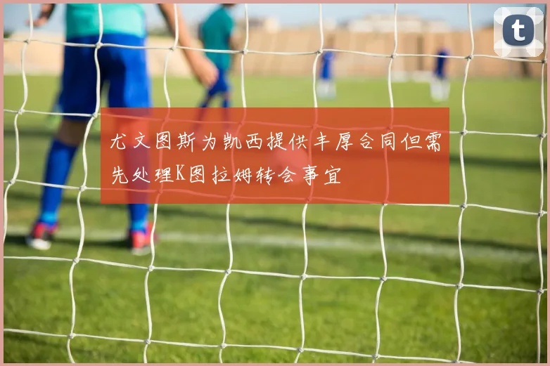 尤文图斯为凯西提供丰厚合同但需先处理K图拉姆转会事宜