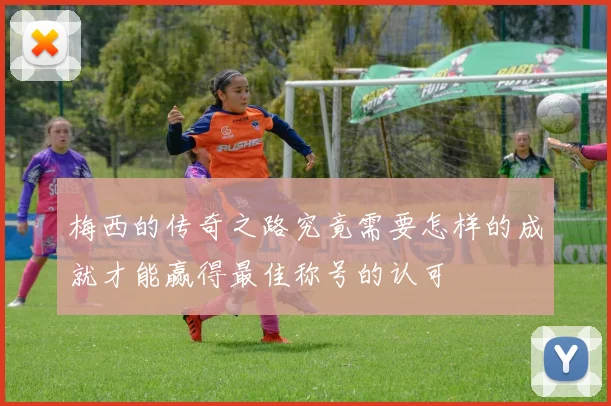 梅西的传奇之路究竟需要怎样的成就才能赢得最佳称号的认可