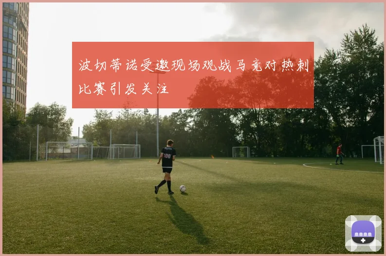 波切蒂诺受邀现场观战马竞对热刺比赛引发关注