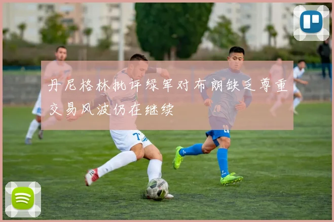 丹尼格林批评绿军对布朗缺乏尊重交易风波仍在继续