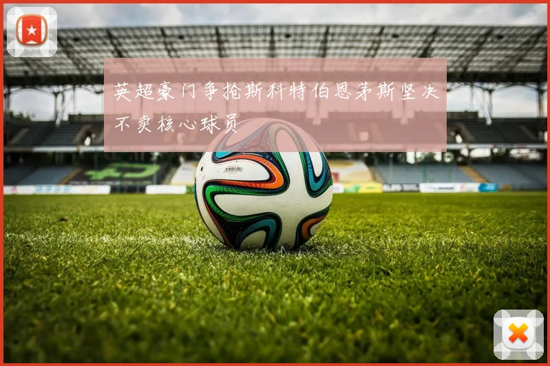 英超豪门争抢斯科特伯恩茅斯坚决不卖核心球员