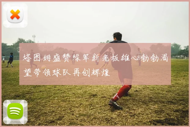 塔图姆盛赞绿军新老板雄心勃勃渴望带领球队再创辉煌