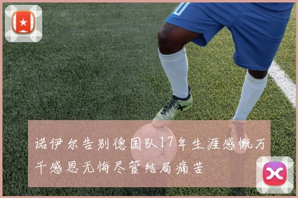 诺伊尔告别德国队17年生涯感慨万千感恩无悔尽管结局痛苦