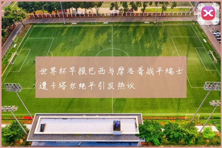 世界杯早报巴西与摩洛哥战平瑞士遭卡塔尔绝平引发热议
