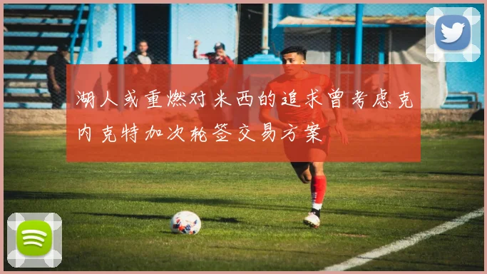 湖人或重燃对米西的追求曾考虑克内克特加次轮签交易方案