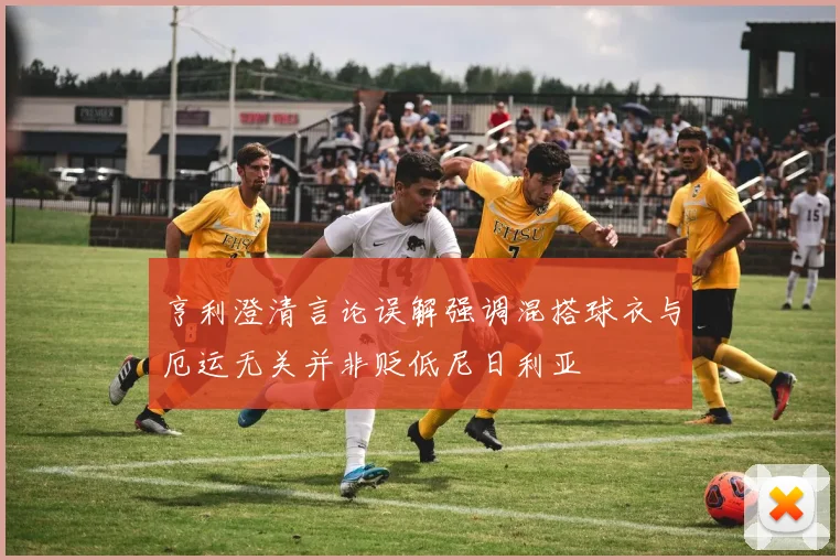 亨利澄清言论误解强调混搭球衣与厄运无关并非贬低尼日利亚