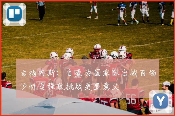吉梅内斯：自豪为国家队出战百场沙特是强敌挑战更显意义