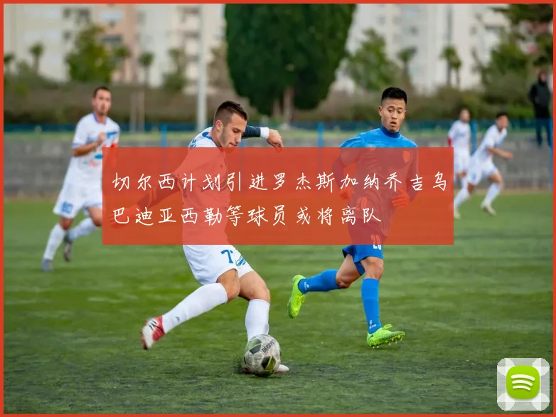 切尔西计划引进罗杰斯加纳乔吉乌巴迪亚西勒等球员或将离队