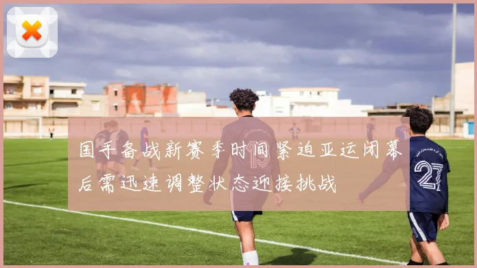 国手备战新赛季时间紧迫亚运闭幕后需迅速调整状态迎接挑战