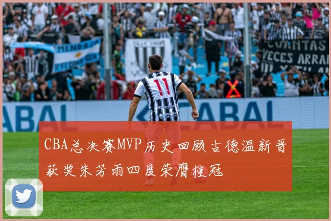 CBA总决赛MVP历史回顾古德温新晋获奖朱芳雨四度荣膺桂冠